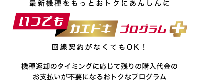 最新機種をもっとおトクにあんしんに いつでもカエドキプログラム+ 回線契約がなくてもOK!機種返却のタイミングに応じて残りの購入代金のお支払いが不要になるおトクなプログラム