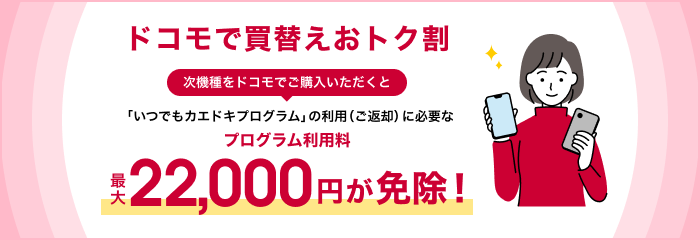 ドコモで買替えおトク割 次機種をドコモでご購入いただくと「いつでもカエドキプログラム」の利用(ご返却)に必要なプログラム利用料最大22,000円が免除!