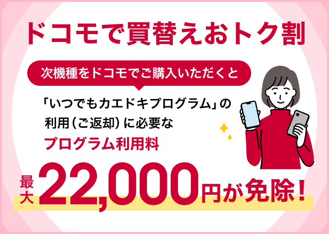 ドコモで買替えおトク割 次機種をドコモでご購入いただくと「いつでもカエドキプログラム」の利用(ご返却)に必要なプログラム利用料最大22,000円が免除!