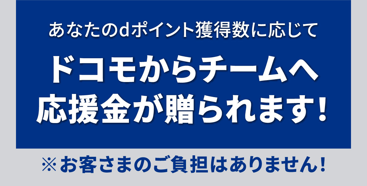 あなたのdポイント獲得数に応じてドコモからチームへ応援金が贈られます！ ※お客さまのご負担はありません！
