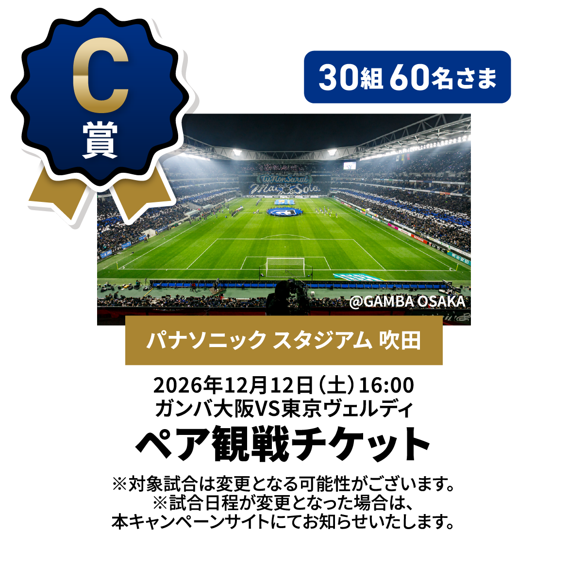 C賞 30組60名さま [パナソニック スタジアム 吹田] 2026年12月12日（土）16:00ガンバ大阪VS東京ヴェルディ ペア観戦チケット ※対象試合は変更となる可能性がございます。※試合日程が変更となった場合は、本キャンペーンサイトにてお知らせいたします。