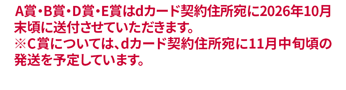 A賞・B賞・D賞・E賞はdカード契約住所宛に2026年10月末頃に送付させていただきます。※C賞については、dカード契約住所宛に11月中旬頃の発送を予定しています。契約住所のご確認はコチラから。