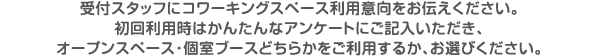 受付スタッフにコワーキングスペース利用意向をお伝えください。初回利用時はかんたんなアンケートにご記入いただき、オープンスペース・個室ブースどちらかをご利用するか、お選びください。