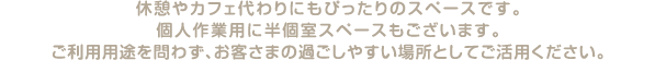 休憩やカフェ代わりにもぴったりのスペースです。個人作業用に半個室スペースもございます。ご利用用途を問わず、お客さまの過ごしやすい場所としてご活用ください。