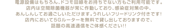 電源設備はもちろん、ドコモ回線をお持ちでない方もご利用可能です。店内は空間除菌機器が常に作動しており、感染症対策の中、あんしんしてお過ごしいただけます。うれしいフリードリンク付きです！店内において5Gルーターを無料で貸し出しておりますので、話題の高速通信をご体感ください！！