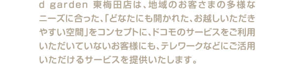 d garden 東梅田店は、地域のお客さまの多様なニーズに合った、「どなたにも開かれた、お越しいただきやすい空間」をコンセプトに、ドコモのサービスをご利用いただいていないお客様にも、テレワークなどにご活用いただけるサービスを提供いたします。