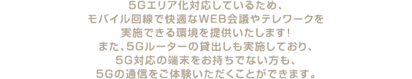 5Gエリア化対応しているため、モバイル回線で快適なWEB会議やテレワークを実施できる環境を提供いたします！また、5Gルーターの貸出しも実施しており、5G対応の端末をお持ちでない方も、5Gの通信をご体験いただくことができます。