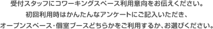 受付スタッフにコワーキングスペース利用意向をお伝えください。初回利用時はかんたんなアンケートにご記入いただき、オープンスペース・個室ブースどちらかをご利用するか、お選びください。