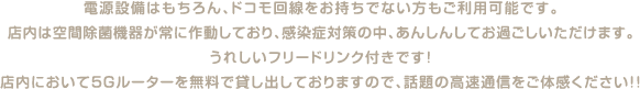 電源設備はもちろん、ドコモ回線をお持ちでない方もご利用可能です。店内は空間除菌機器が常に作動しており、感染症対策の中、あんしんしてお過ごしいただけます。うれしいフリードリンク付きです！店内において5Gルーターを無料で貸し出しておりますので、話題の高速通信をご体感ください！！