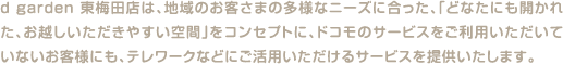 d garden 東梅田店は、地域のお客さまの多様なニーズに合った、「どなたにも開かれた、お越しいただきやすい空間」をコンセプトに、ドコモのサービスをご利用いただいていないお客様にも、テレワークなどにご活用いただけるサービスを提供いたします。