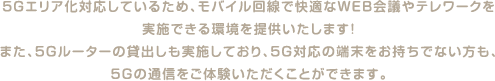 5Gエリア化対応しているため、モバイル回線で快適なWEB会議やテレワークを実施できる環境を提供いたします！また、5Gルーターの貸出しも実施しており、5G対応の端末をお持ちでない方も、5Gの通信をご体験いただくことができます。