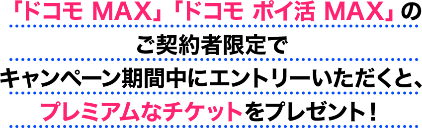 「ドコモ MAX」「ドコモ ポイ活 MAX」のご契約者限定でキャンペーン期間中にエントリーいただくと、プレミアムなチケットをプレゼント！