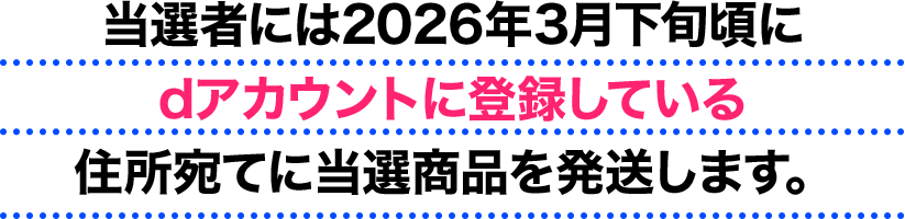 当選者には2026年3月下旬頃にdアカウントに登録している住所宛てに当選商品を発送します。