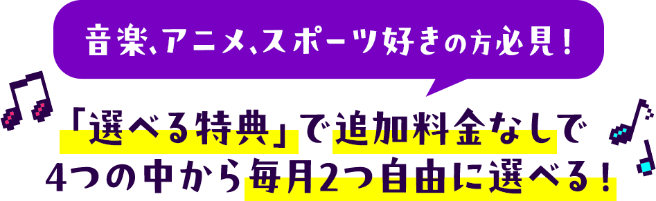 音楽・アニメ・スポーツ好きの方必見！「選べる特典」で追加料金なしで4つの中から毎月2つ自由に選べる！