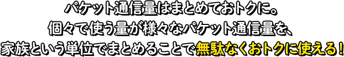 パケット通信量はまとめておトクに。個々で使う量が様々なパケット通信量を、家族という単位でまとめることで無駄なくおトクに使える！