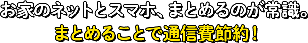 お家のネットとスマホ、まとめるのが常識。まとめることで通信費節約！