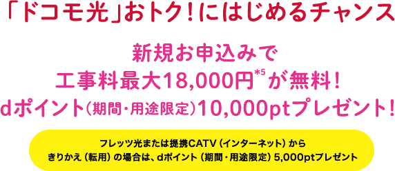 「ドコモ光」おトク！にはじめるチャンス 新規お申込みで工事料最大18,000円 が無料！ｄポイント(期間・用途限定)10,000ptプレゼント！[きりかえ(転用)の場合は、「dポイント(期間・用途限定)5,000pt」プレゼント！]