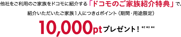 他社をご利用のご家族をドコモに紹介する「ドコモのご家族紹介特典」で、紹介いただいたご家族１人につきｄポイント（期間、用途限定）10,000ptプレゼント！