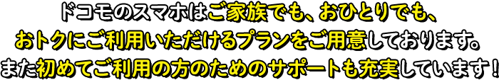 ドコモのスマホはご家族でも、おひとりでも、おトクにご利用いただけるプランをご用意しております。また初めてご利用の方のためのサポートも充実しています！