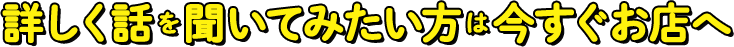 詳しく話を聞いてみたい方は今すぐお店へ