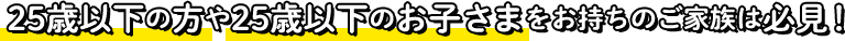 25歳以下の方や25歳以下のお子様をお持ちのご家族は必見！
