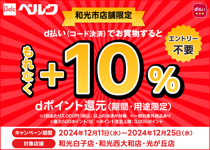 ベルク 和光市店舗限定 d払い(コード決済)でお買物するともれなく+10% dポイント還元(期間・用途限定) エントリー不要 ※1回あたり3,000円(税込)以上の決済が対象 ※一部対象外商品あり ※最大500ポイント/回 ※ポイント進呈上限:3,000ポイント キャンペーン期間は2024年12月11日(水)から2024年12月25日(水)まで 対象店舗は和光白子店 和光西大和店 光が丘店のみ