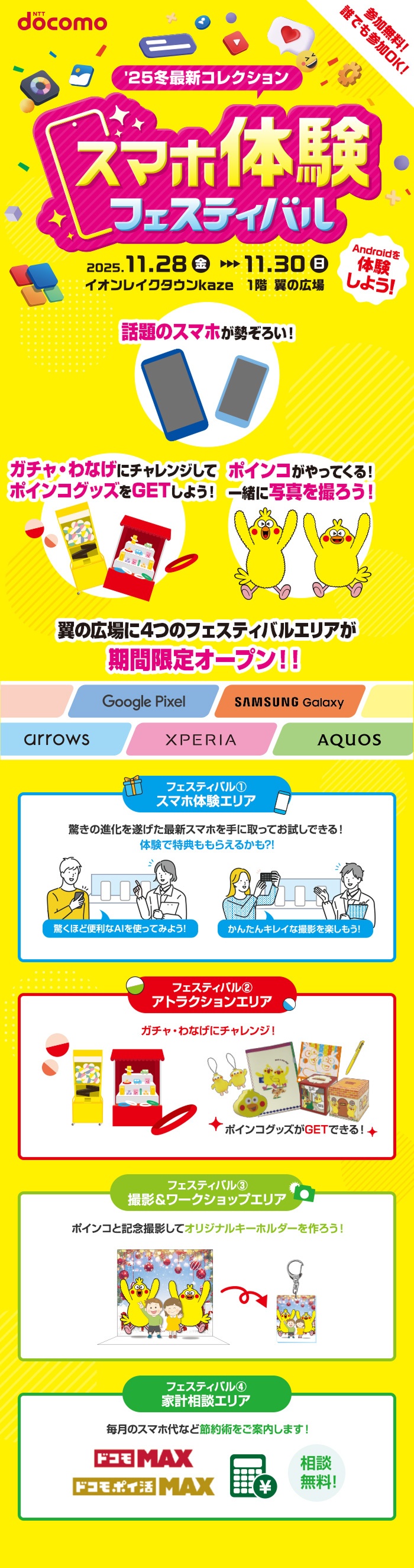 参加無料！誰でも参加OK！&rsquo;25最新冬コレクション スマホ体験フェスティバル 2025年11月28日（金曜）～2025年11月30日（日曜） イオンレイクタウンkaze 1階 翼の広場 Androidを体験しよう！ 話題のスマホが勢ぞろい！ ガチャ・わなげにチャレンジしてポインコグッズをGETしよう！ ポインコがやってくる！一緒に写真を撮ろう！ 翼の広場に4つのフェスティバルエリアが期間限定オープン！！ Google Pixel， SAMSUNG Galaxy，arrows，XPERIA，AQUOS フェスティバル①スマホ体験エリア 驚きの進化を遂げた最新スマホを手に取ってお試しできる！体験で特典ももらえるかも？！驚くほど便利なAIを使ってみよう！かんたんキレイな撮影を楽しもう！ フェスティバル②アトラクションエリア ガチャ・わなげにチャレンジ！ポインコグッズがGETできる！ フェスティバル③撮影＆ワークショップエリア ポインコと記念撮影してオリジナルキーホルダーを作ろう！ フェスティバル④家計相談エリア 毎月のスマホ代など節約術をご案内します！相談無料！