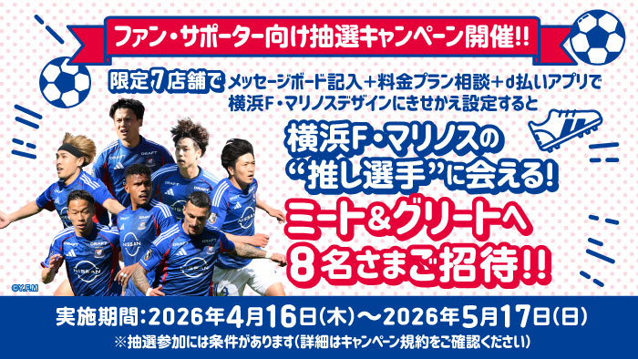 ファン・サポーター向け抽選キャンペーン開催！！限定7店舗でメッセージボード記入＋料金プラン相談＋d払いアプリで横浜F・マリノスデザインにきせかえ設定すると横浜F・マリノスの&ldquo;推し選手&rdquo;に会える！ミート＆グリートへ8名さまご招待！！実施期間：2026年4月16日（木曜）～2026年5月17日（日曜）※抽選参加には条件があります（詳細はキャンペーン規約をご確認ください）