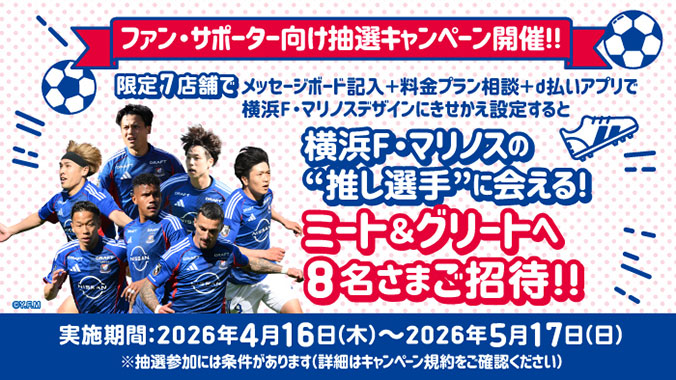 ファン・サポーター向け抽選キャンペーン開催！！限定7店舗でメッセージボード記入＋料金プラン相談＋d払いアプリで横浜F・マリノスデザインにきせかえ設定すると横浜F・マリノスの&ldquo;推し選手&rdquo;に会える！ミート＆グリートへ8名さまご招待！！実施期間：2026年4月16日（木曜）～2026年5月17日（日曜）※抽選参加には条件があります（詳細はキャンペーン規約をご確認ください）