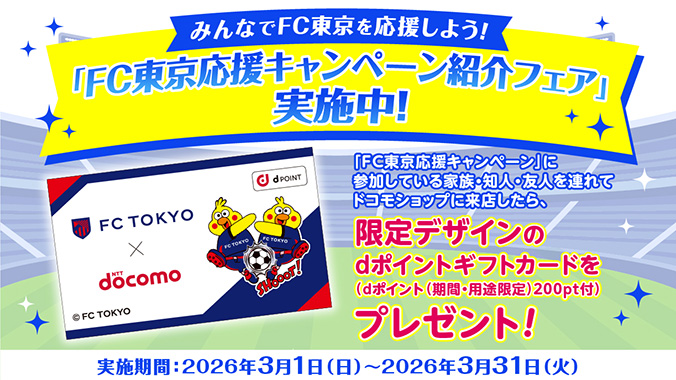 みんなでFC東京を応援しよう! 「FC東京応援キャンペーン」に参加している家族・知人・友人を連れてドコモショップに来店したら、限定デザインのdポイントギフトカードを(dポイント(期間・用途限定)200pt付)プレゼント! 実施期間:2026年3月1日(日)~2026年3月31日(火)