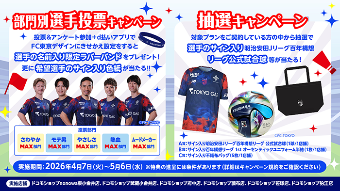 FC東京 部門別選手投票キャンペーン：投票＆アンケート参加後+d払いアプリでFC東京デザインにきせかえ設定をすると選手の名前入り限定ラバーバンドをプレゼント！更に希望選手のサイン入り色紙が当たる！！ 抽選キャンペーン：対象プランをご契約している方の中から抽選で選手のサイン入り明治安田Ｊリーグ百年構想リーグ公式試合球等が当たる！実施期間：2026年4月7日（火）～5月6日（水）※特典の進呈には条件があります（詳細はキャンペーン規約をご確認ください）実施店舗：ドコモショップnonowa東小金井店、ドコモショップ武蔵小金井店、ドコモショップ府中店、ドコモショップ調布店、ドコモショップ笹塚店、ドコモショップ狛江店