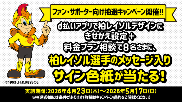 柏レイソル ファン・サポーター向けキャンペーン開催！！ d払いアプリで柏レイソルデザインにきせかえ設定＋料金プラン相談で8名さまに、柏レイソル選手のメッセージ入りサイン色紙が当たる！ 実施期間：2026年4月23日（木）～2026年5月17日（日）※抽選参加には条件があります（詳細はキャンペーン規約をご確認ください）