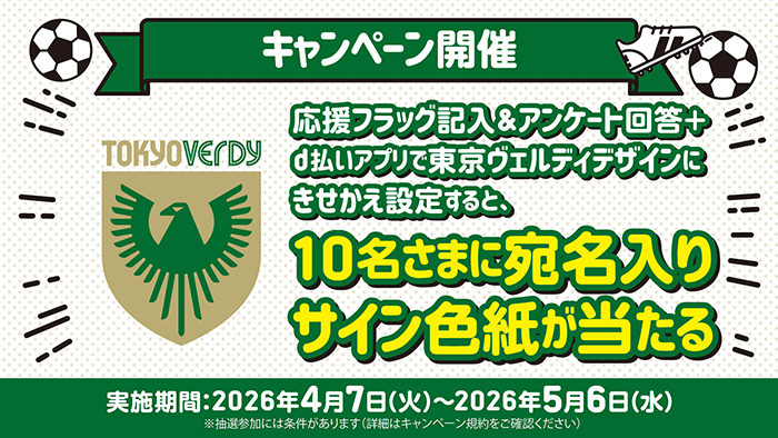 東京ヴェルディ キャンペーン開催：応援フラッグ記入＆アンケート回答+d払いアプリで東京ヴェルディデザインにきせかえ設定すると、10名さまに宛名入りサイン色紙が当たる ※参加にはdアカウントが必要です 実施期間：2026年4月7日（火）～2026年5月6日（水） ※抽選参加には条件があります（詳細はキャンペーン規約をご確認ください）
