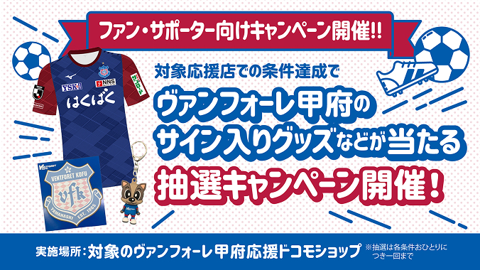 ファン・サポーター向けキャンペーン開催!!対象応援店での条件達成でヴァンフォーレ甲府のサイン入りグッズなどが当たる抽選キャンペーン開催!実施場所:対象のヴァンフォーレ甲府応援ドコモショップ ※抽選は各条件おひとりにつき一回まで