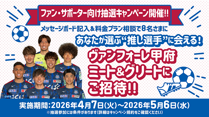 ヴァンフォーレ甲府 ファン・サポーター向けキャンペーン開催！！ メッセージボード記入＆料金プラン相談で8名さまにあなたが選ぶ&ldquo;推し選手&rdquo;に会える！ヴァンフォーレ甲府 ミート＆グリートにご招待！！キャンペーン 実施期間：2026年4月7日（火）～2026年5月6日（水）※抽選参加には条件があります（詳細はキャンペーン規約をご確認ください）