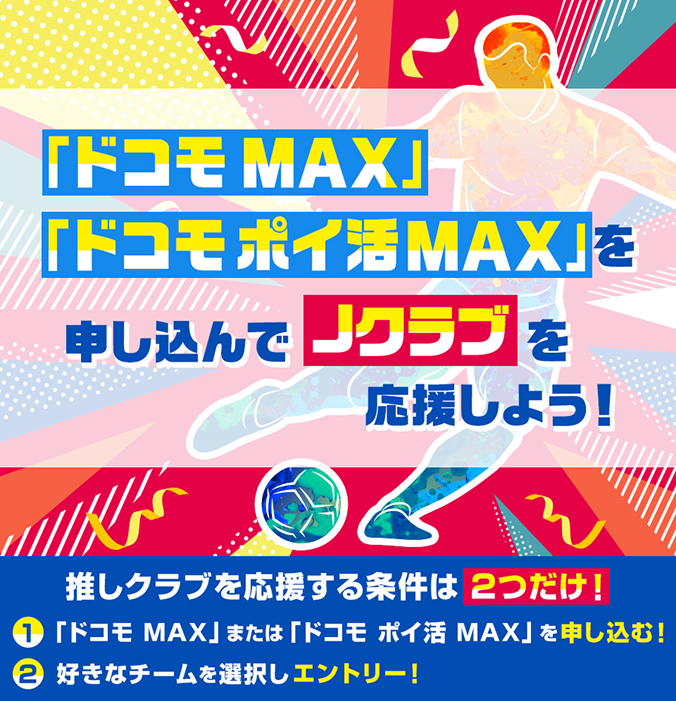 「ドコモ MAX」「ドコモ ポイ活 MAX」を申し込んでJクラブを応援しよう！推しクラブを応援する条件は2つだけ！①「ドコモ MAX」または「ドコモ ポイ活 MAX」を申し込む！②好きなチームを選択しエントリー！