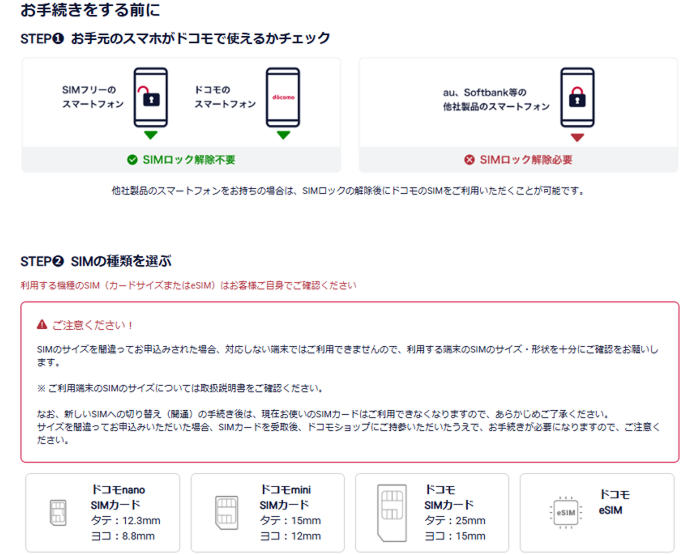 お手続きをする前に STEP1 お手元のスマホがドコモで使えるかチェック 他社製品のスマートフォンをお持ちの場合は、SIMロックの解除後にドコモのSIMをご利用いただくことが可能です。STEP2 SIMの種類を選ぶ 利用する機種のSIM(カードサイズまたはeSIM)はお客様ご自身でご確認ください。