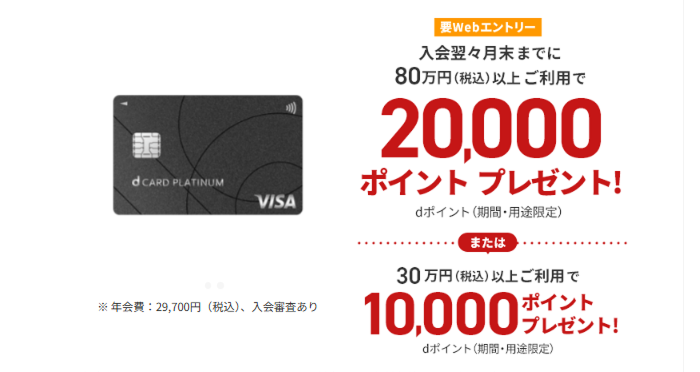 要WEBエントリー 入会翌々月末までに80万円(税込)以上ご利用で20,000ポイントプレゼント!dポイント(期間・用途限定)または30万円(税込)以上ご利用で10,000ポイントプレゼント!dポイント(期間・用途限定)※年会費:29,700円(税込)、入会審査あり