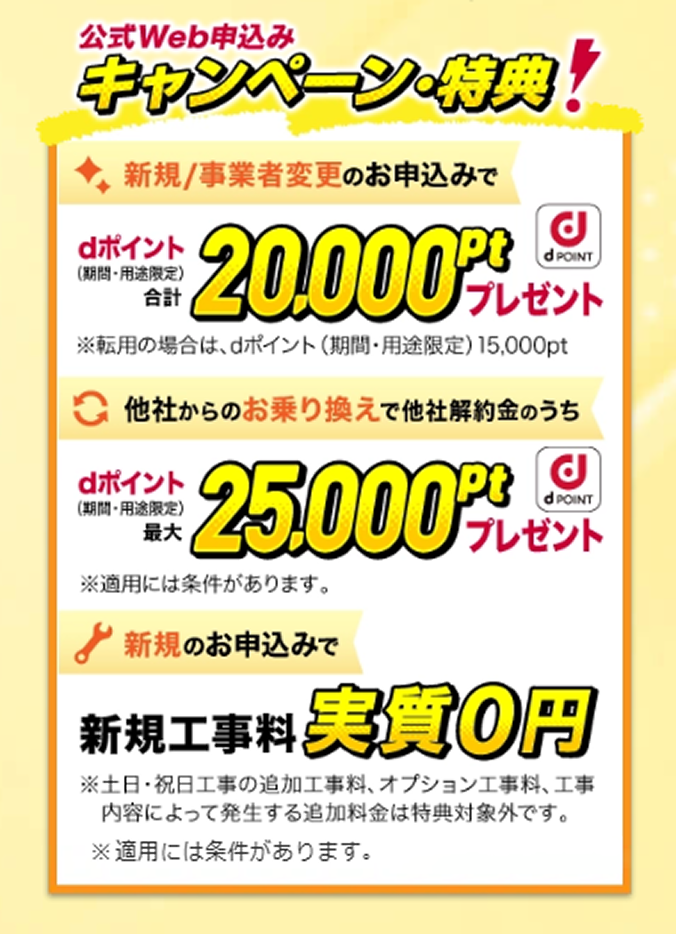 公式Web申込みキャンペーン・特典 新規/事業者変更のお申込みでdポイント(期間・用途限定)合計20,000ptプレゼント※転用の場合はdポイント(期間・用途限定)15,000pt 他社からのお乗り換えで他社解約金のうちdポイント(期間・用途限定)最大100,000ptプレゼント※適用には条件があります。新規のお申込みで新規工事料実質0円※土日・祝日工事の追加工事料、オプション工事料、工事内容によって発生する追加料金は特典対象外です。※適用には条件があります。※「ドコモ光」新規工事料をお支払いいただいた後(分割でのお支払い含む)、新規工事料相当のdポイント(期間・用途限定)を24か月分割で進呈いたします。※「ドコモ光」ご利用開始月の7か月後の月から24か月間分割進呈となります。※特典進呈期間中に「ドコモ光」を解約となった場合、解約月の1か月後の月からdポイント(期間・用途限定)の付与は終了となります。