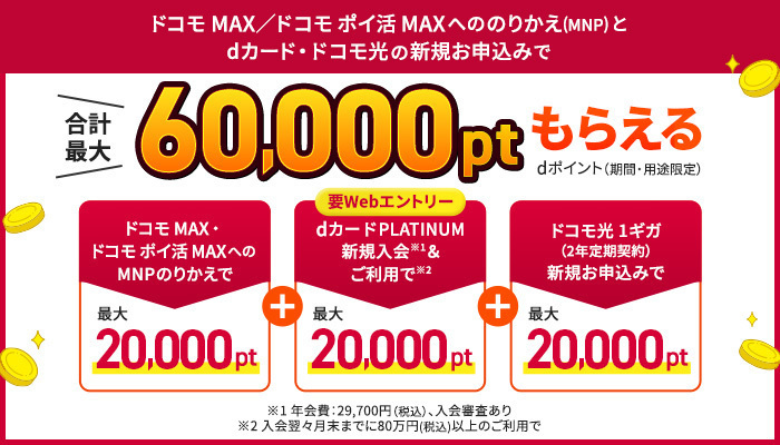 ドコモ MAX/ドコモ ポイ活 MAXへののりかえ(MNP)とdカ―ド・ドコモ光の新規お申込みで合計最大60,000ptもらえる dポイント(期間・用途限定)ドコモ MAX・ドコモ ポイ活 MAXへのMNPのりかえで最大20,000pt+要WEBエントリー dカードPLATINUM新規入会※1&ご利用で※2最大20,000pt+ドコモ光 1ギガ(2年定期契約)新規お申込みで最大20,000pt ※1 年会費:29,700円(税込)、入会審査あり ※2 入会翌々月末までに80万円(税込)以上のご利用で