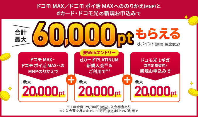 ドコモ MAX／ドコモ ポイ活 MAXへののりかえ（MNP）とdカ―ド・ドコモ光の新規お申込みで合計最大60,000ptもらえる dポイント（期間・用途限定）ドコモ MAX・ドコモ ポイ活 MAXへのMNPのりかえで最大20,000pt＋要WEBエントリー dカードPLATINUM新規入会※1＆ご利用で※2最大20,000pt＋ドコモ光 1ギガ（2年定期契約）新規お申込みで最大20,000pt ※1 年会費：29,700円（税込）、入会審査あり ※2 入会翌々月末までに80万円（税込）以上のご利用で