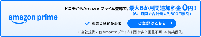 amazon prime ドコモからAmazonプライム登録で、最大6か月間追加料金0円！（6か月間で合計最大3,600円割引） 別途ご登録が必要 ご登録はこちら 別ウインドウが開きます ※当社提供の他Amazonプライム割引特典と重畳不可。本特典優先。