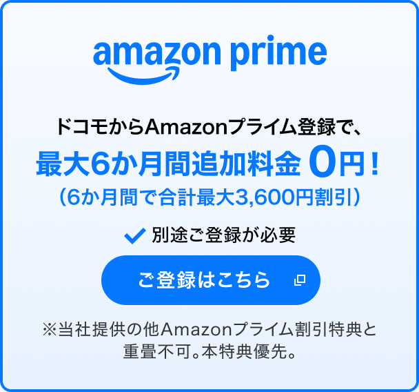 amazon prime ドコモからAmazonプライム登録で、最大6か月間追加料金0円！（6か月間で合計最大3,600円割引） 別途ご登録が必要 ご登録はこちら 別ウインドウが開きます ※当社提供の他Amazonプライム割引特典と重畳不可。本特典優先。