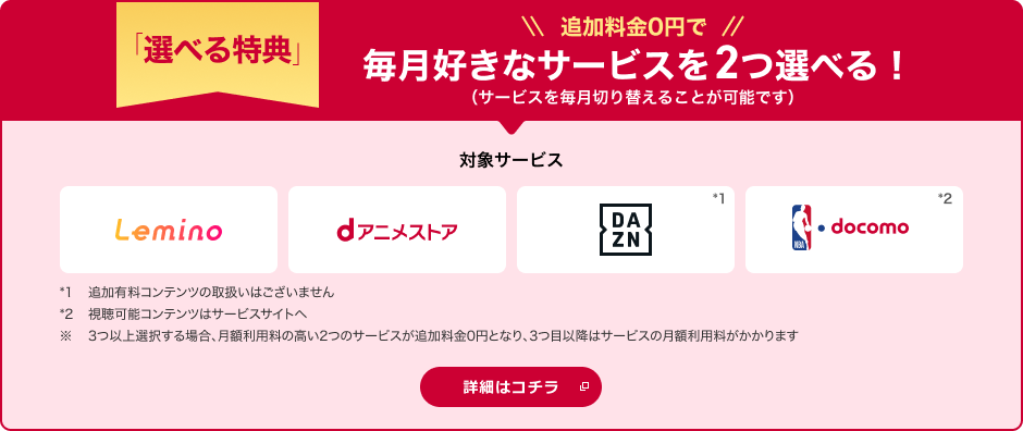 「選べる特典」 追加料金0円で毎月好きなサービスを2つ選べる！（サービスを毎月切り替えることが可能です） 対象サービス Lemino dアニメストア DAZN*1 NBA docomo*2 *1追加有料コンテンツの取扱いはございません *2視聴可能コンテンツはサービスサイトへ ※3つ以上選択する場合、月額利用料の高い2つのサービスが追加料金0円となり、3つ目以降はサービスの月額利用料がかかります 詳細はコチラ