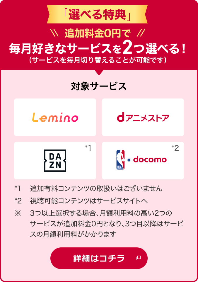 「選べる特典」 追加料金0円で毎月好きなサービスを2つ選べる！（サービスを毎月切り替えることが可能です） 対象サービス Lemino dアニメストア DAZN*1 NBA docomo*2 *1追加有料コンテンツの取扱いはございません *2視聴可能コンテンツはサービスサイトへ ※3つ以上選択する場合、月額利用料の高い2つのサービスが追加料金0円となり、3つ目以降はサービスの月額利用料がかかります 詳細はコチラ