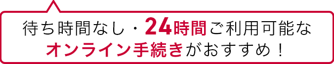 待ち時間なし・24時間ご利用可能なオンライン手続きがおすすめ！