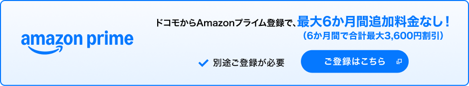 amazon prime ドコモからAmazonプライム登録で、最大6か月間追加料金なし！（6か月間で合計最大3,600円割引）＊1＊2 別途ご登録が必要 ご登録はこちら