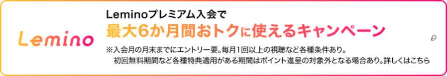 Lemino Leminoプレミアム入会で最大6か月間おトクに使えるキャンペーン ※入会月の月末までにエントリー要。毎月1回以上の視聴など各種条件あり。初回無料期間など各種特典適用がある期間はポイント進呈の対象外となる場合あり。詳しくはこちら