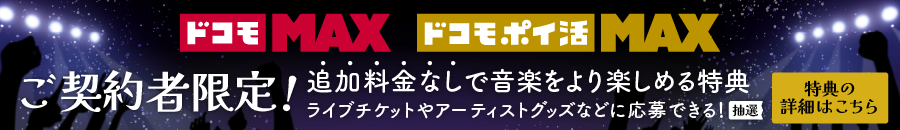 ドコモ MAX ドコモ ポイ活 MAX ご契約者限定！ 追加料金なしで、音楽をより楽しめる特典 ライブチケットやアーティストグッズなどに応募できる！ （抽選） 特典の詳細はこちら