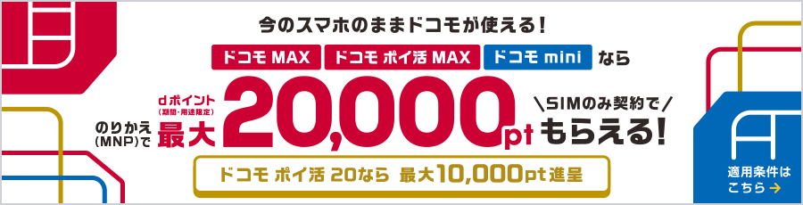 今のスマホのままドコモが使える！ドコモ MAX・ドコモ ポイ活 MAX・ドコモ miniならのりかえ（MNP）で最大20,000ポイント dポイント（期間・用途限定）SIMのみ契約でもらえる！ドコモ ポイ活 20なら最大10,000ポイント進呈 適用条件はこちら